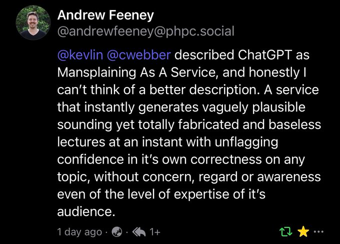  @webber described ChatGPT as Mansplaining As A Service, and honestly I can't think of a better description. A service that instantly generates vaguely plausible sounding yet totally fabricated and baseless lectures at an instant with unflagging confidence in it's own correctness on any topic, without concern, regard or awareness even of the level of expertise of it's audience.