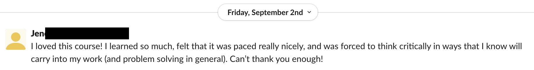 Student praise: I loved this course! I learned so much, felt that it was paced really nicely, and was forced to think critically in ways that I know will carry into my work (and problem solving in general). Can’t thank you enough!